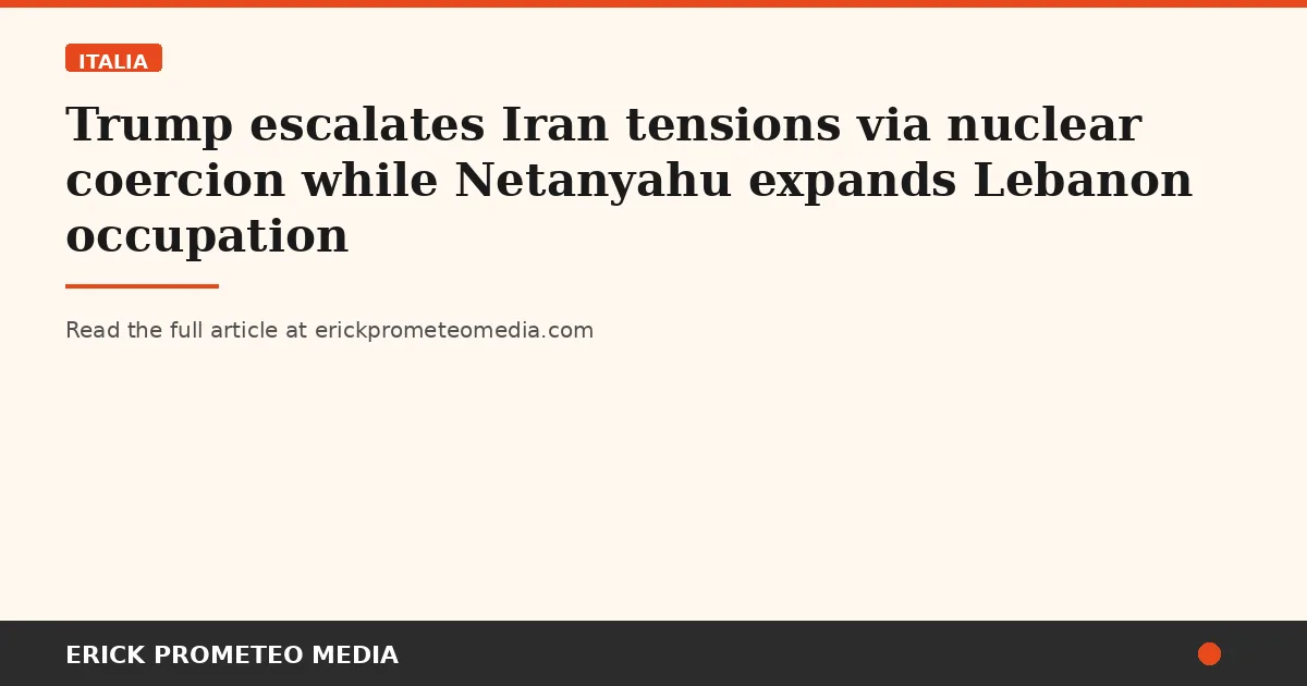 Trump escalates Iran tensions via nuclear coercion while Netanyahu expands Lebanon occupation