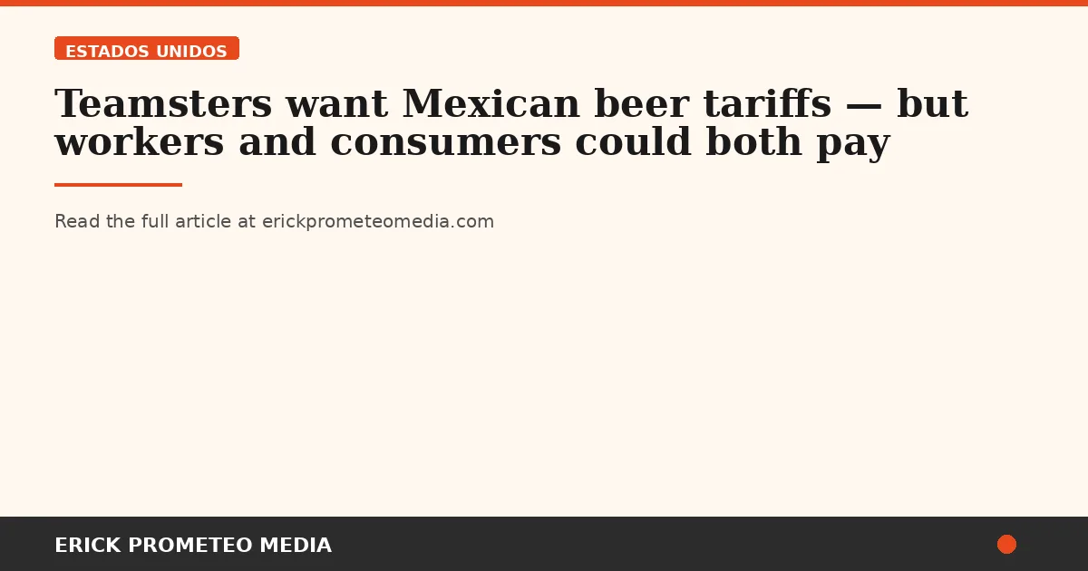 Teamsters want Mexican beer tariffs — but workers and consumers could both pay