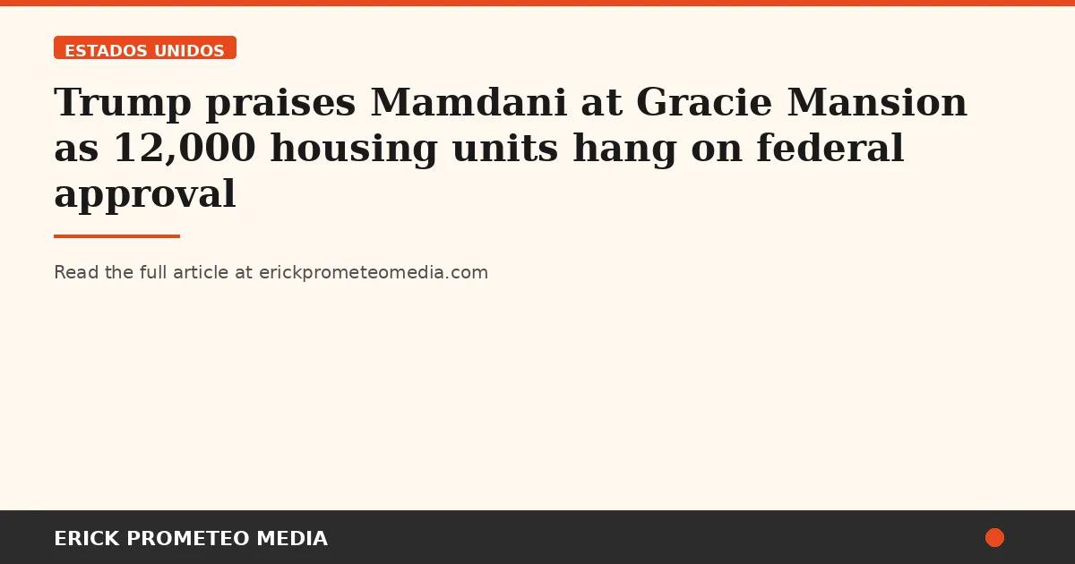 Trump praises Mamdani at Gracie Mansion as 12,000 housing units hang on federal approval